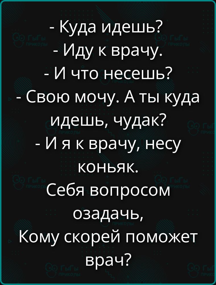 - Куда идешь? - Иду к врачу. - И что несешь? - Свою мочу. А ты куда идешь, чудак? - И я к врачу, несу коньяк. Себя вопросом озадачь, кому скорей поможет врач?