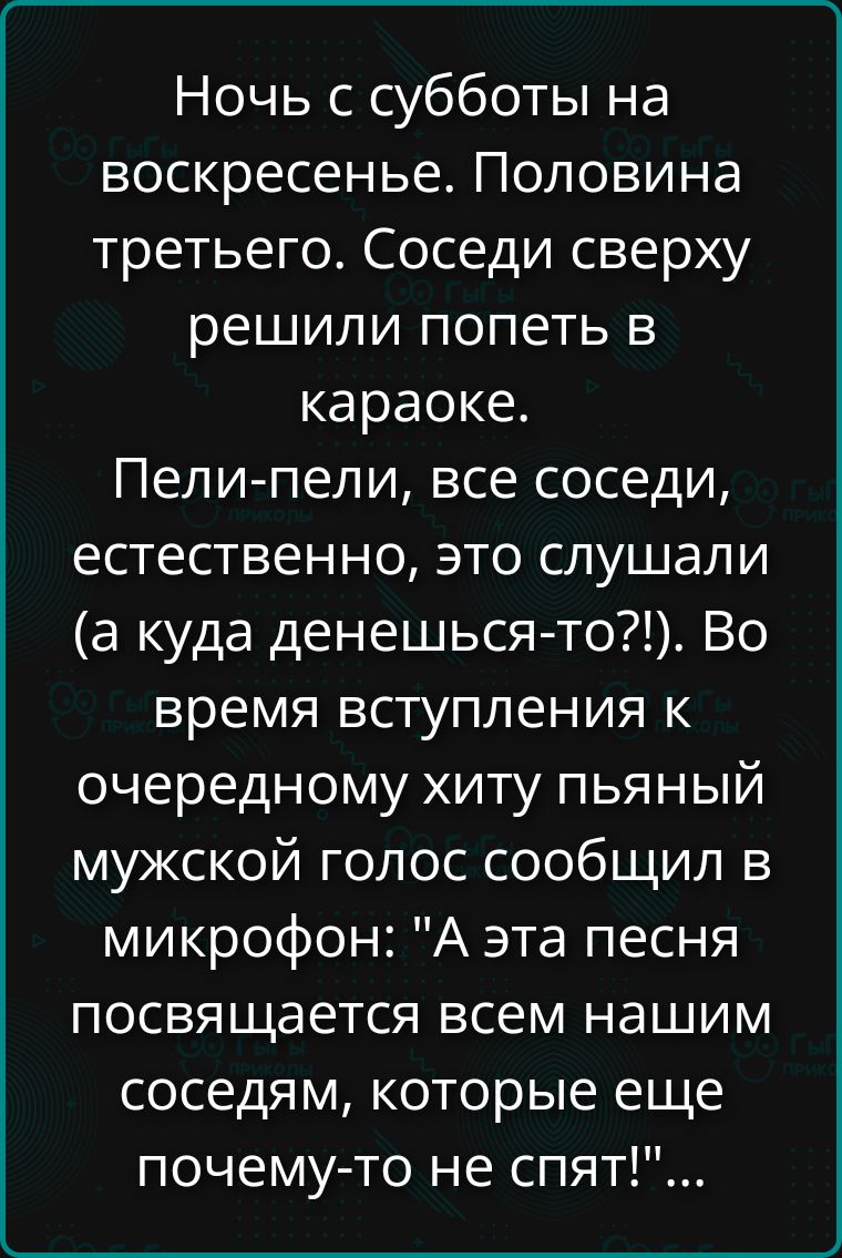 Ночь с субботы на воскресенье. Половина третьего. Соседи сверху решили попеть в караоке. Пели-пели, все соседи, естественно, это слушали (а куда денешься-то?!). Во время вступления к очередному хиту пьянный мужской голос сообщил в микрофон: 