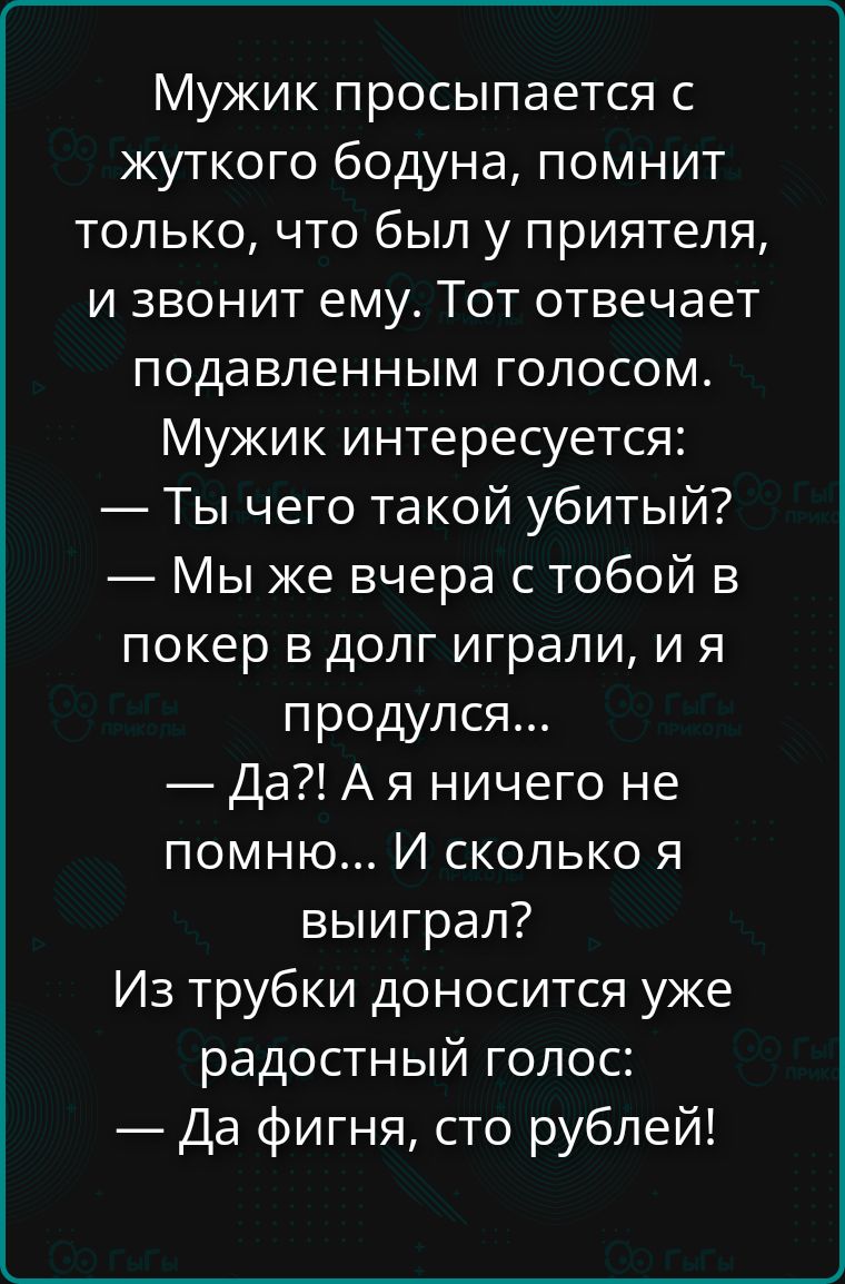 Мужик просыпается с жуткого бодуна, помнит только, что был у приятеля, и звонит ему. Тот отвечает подавленным голосом. Мужик интересуется: — Ты чего такой убитый? — Мы же вчера с тобой в покер в долг играли, и я продулся... — Да?! Я ничего не помню... И сколько я выиграл? Из трубки доносится уже радостный голос: — Да фигня, сто рублей!