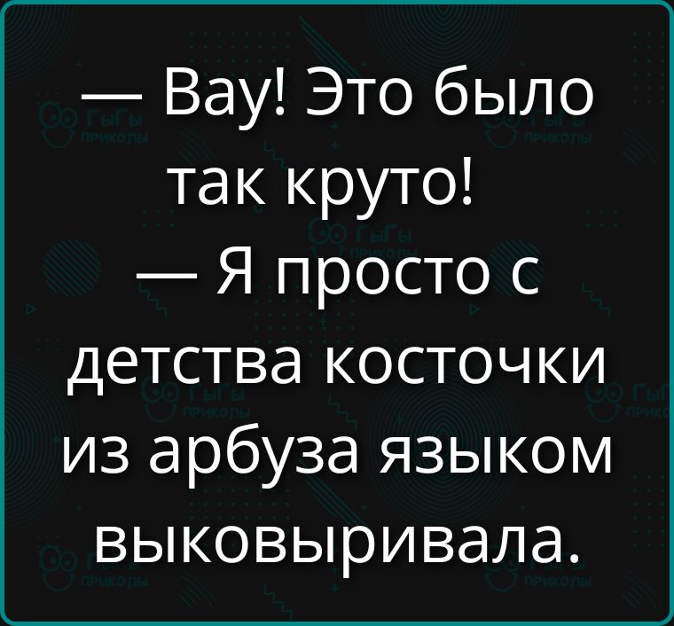 Вау! Это было так круто! Я просто с детства косточки из арбуза языком выковыривала.