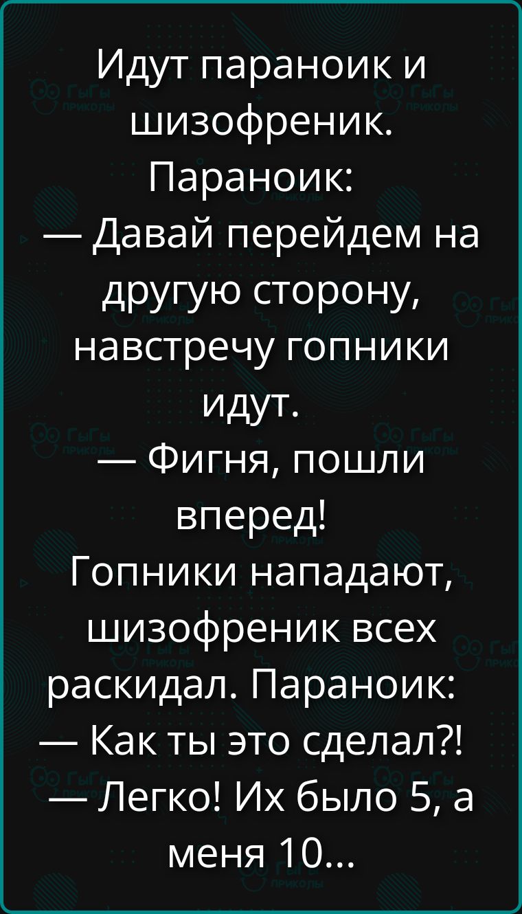 Идут параноик и шизофреник. Паранoик: — Давай перейдем на другую сторону, навстречу гопники идут. — Фигня, пошли вперед! Гопники нападают, шизофреник всех раскидал. Паранoик: — Как ты это сделал?! — Легко! Их было 5, а меня 10...