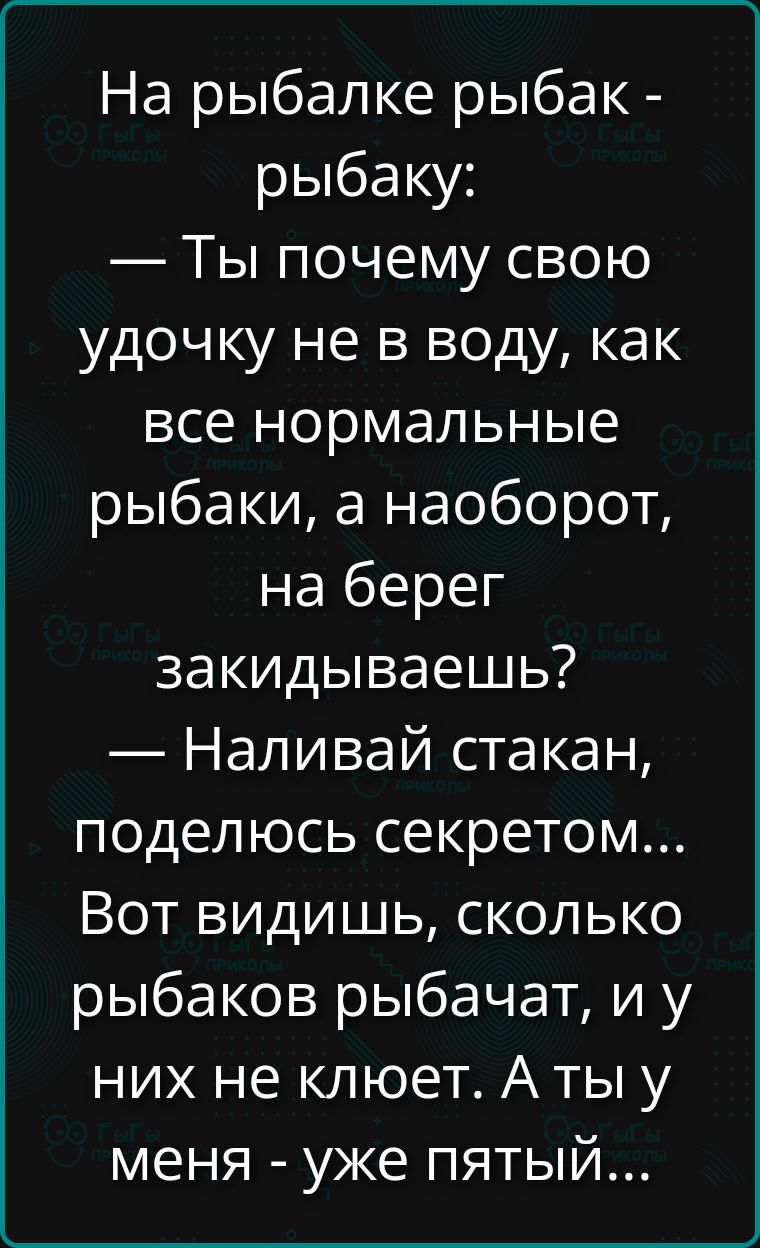 На рыбалке рыбак - рыбаку: — Ты почему свою удочку не в воду, как все нормальные рыбаки, а наоборот, на берег закидываешь? — Наливай стакан, поделюсь секретом... Вот видишь, сколько рыбаков рыбачат, и у них не клюёт. А ты у меня - уже пятый...