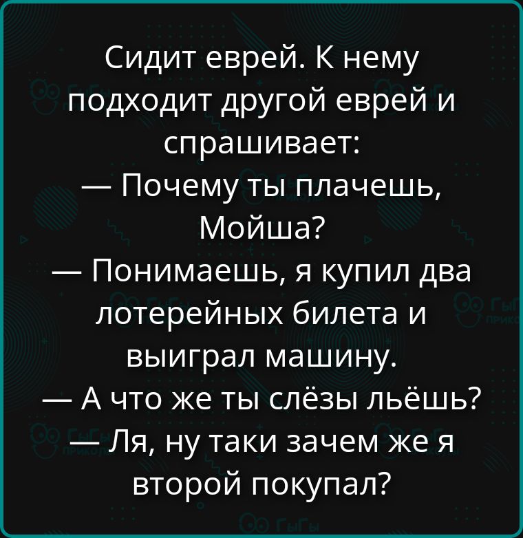 Сидит еврей. К нему подходит другой еврей и спрашивает:
— Почему ты плачешь, Мойша?
— Понимаешь, я купил два лотерейных билета и выиграл машину.
— А что же ты слёзы льёшь?
— Ля, ну такие зачем же я второй покупал?