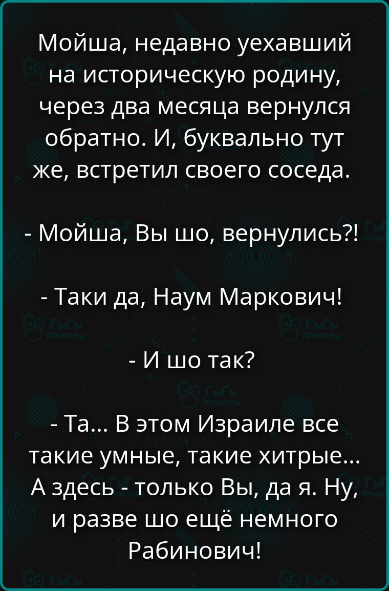Мойша, недавно уехавший на историческую родину, через два месяца вернулся обратно. И, буквально тут же, встретил своего соседа. - Мойша, Вы шо, вернулись?! - Такi да, Наум Маркович! - И шо так? - Та... В этом Израиле все такие умные, такие хитрые... А здесь - только Вы, да я. Ну, и разве шо ещё немного Рабинович!