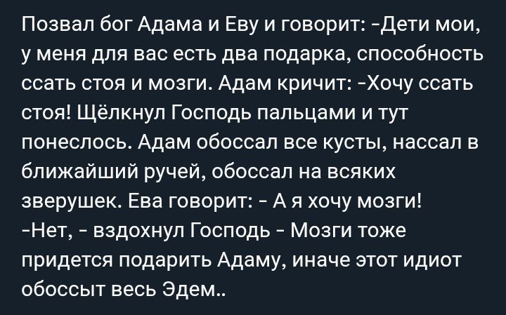 Позвал бог Адама и Еву и говорит: - Дети мои, у меня для вас есть два подарка, способность сесть стоя и мозги. Адам кричит: -Хочу сесть стоя! Щёлкнул Господь пальцами и тут понеслось. Адам обоссал все кусты, нассал в ближайший ручей, обоссал на всяких зверушек. Ева говорит: - А я хочу мозги! -Нет, - вздохнул Господь - Мозги тоже придется подарить Адаму, иначе этот идиот обоссит весь Эдем..