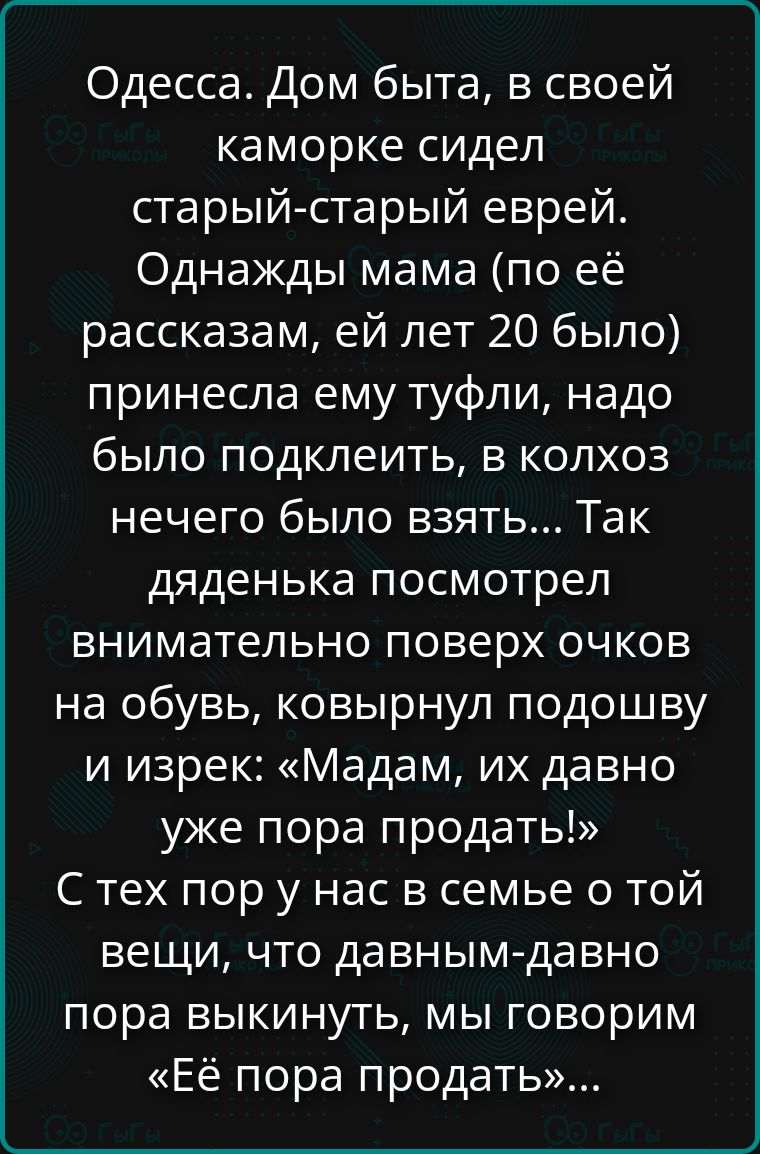 Одесса. Дом быта, в своей каморке сидел старый-старый еврей. Однажды мама (по её рассказам, ей лет 20 было) принесла ему туфли, надо было подклеить, в колхоз нечего было взять... Так деденька посмотрел внимательно поверх очков на обувь, ковырнул подошву и изрек: «Мадам, их давно уже пора продать!»