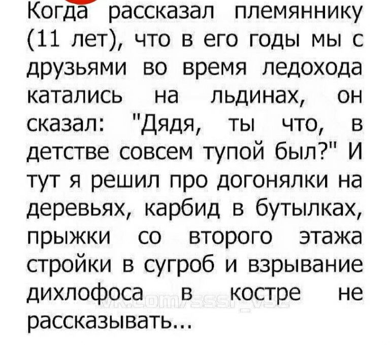 Когда рассказал племяннику (11 лет), что в его годы мы с друзьями во время ледохода катались на льдинах, он сказал: 'Дядя, ты что, в детстве совсем тупой был?' И тут я решил про догонялки на деревьях, карбид в бутылках, прыжки со второго этажа стройки в сугроб и взрывание дихлофоса в костре не рассказывать...