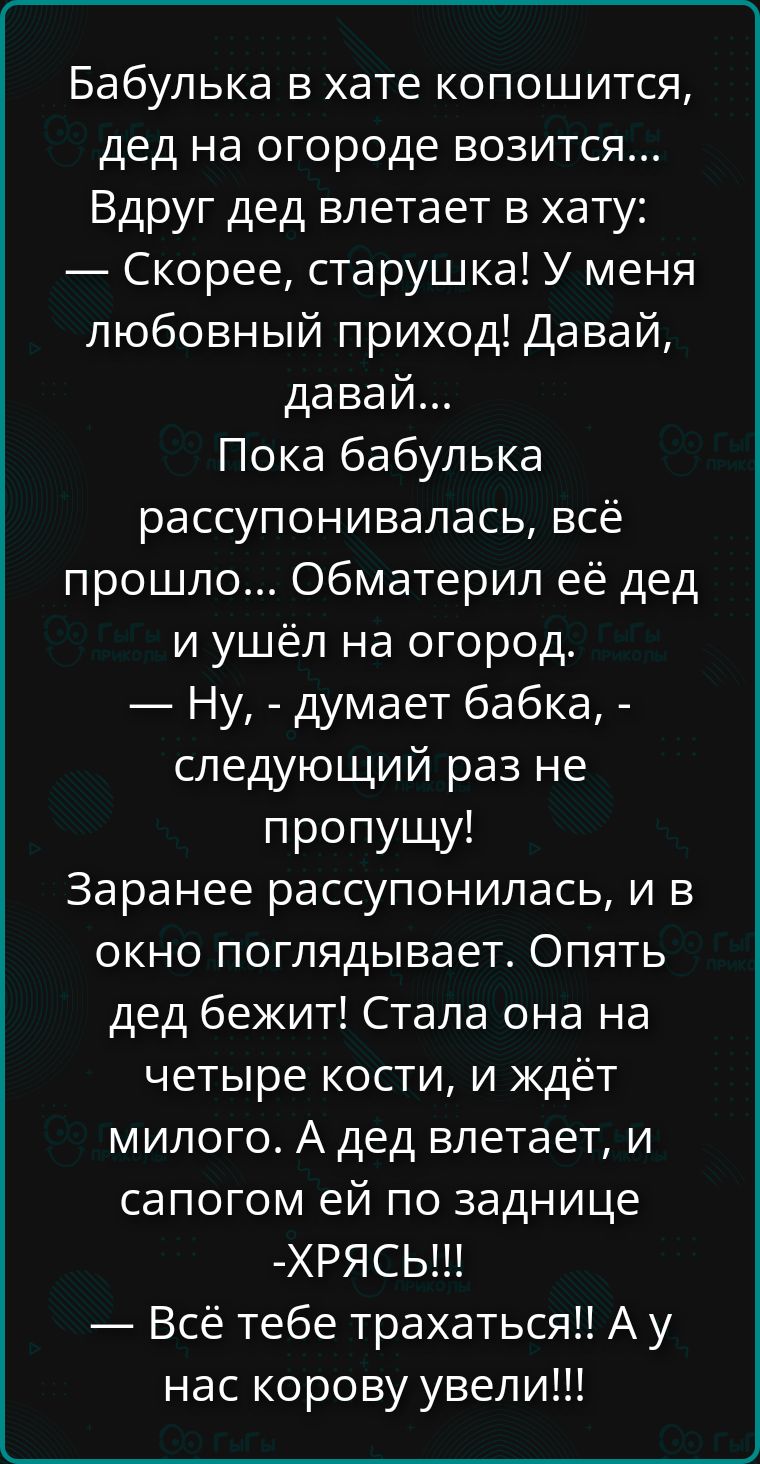 Бабулька в хатe копошится, дед на огороде возится... Вдруг дед влетает в хату: — Скорее, старушка! У меня любовный приход! Давай, давай... Пока бабулька рассупонивалась, всё прошло... Обматерил её дед и ушёл на огород. — Ну, - думает бабка, - следующий раз не пропущу! Заранее рассупонилась, и в окно поглядывает. Опять дед бежит! Стала она на четверти кости, и ждёт милого. А дед влетает, и сапогом ей по заднице — ХРЯСЬ!!! А у нас корову увели!!!