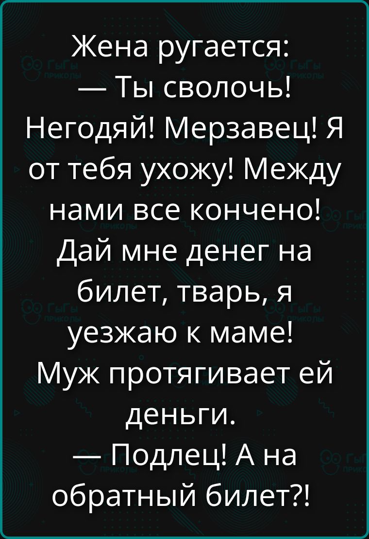 Жена ругается: — Ты сволочь! Негодяй! Мерзавец! Я от тебя ухожу! Между нами все конечно! Дай мне денег на билет, тварь, я уезжаю к маме! Муж протягивает ей деньги. — Подлец! А на обратный билет?!