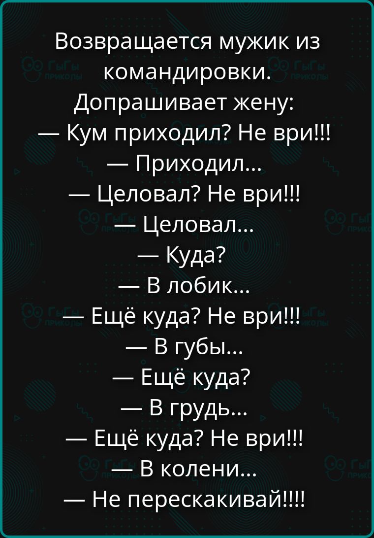 Возвращается мужик из командировки. Допросывает жену:
— Кум приходил? Не врИ!!!
— Приходил...
— Целовал? Не врИ!!!
— Целовал...
— Куда?
— В лобик...
— Ещё куда? Не врИ!!!
— В губы...
— Ещё куда?
— В грудь...
— Ещё куда? Не врИ!!!
— В колени...
— Не перекакивай!!!!