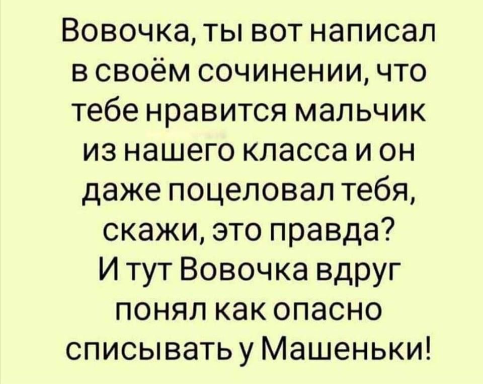 Вовочка, ты вот написал в своём сочинении, что тебе нравится мальчик из нашего класса и он даже поцеловал тебя, скажи, это правда? И тут Вовочка вдруг понял как опасно списывать у Машеньки!
