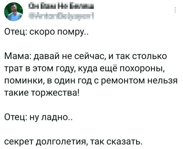 Отец: скоро помру..
Мама: давай не сейчас, и так столько трат в этом году, куда ещё похороны, поминки, в один год с ремонтом нельзя такие торжества!
Отец: ну ладно..
секрет долголетия, так сказать.