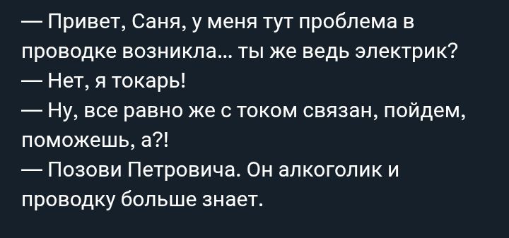 — Привет, Саня, у меня тут проблема в проводке возникла... ты же ведь электрик?
— Нет, я токарь!
— Ну, все равно же с током связан, пойдем, поможешь, а?!
— Позови Петровича. Он алкоголик и проводку больше знает.