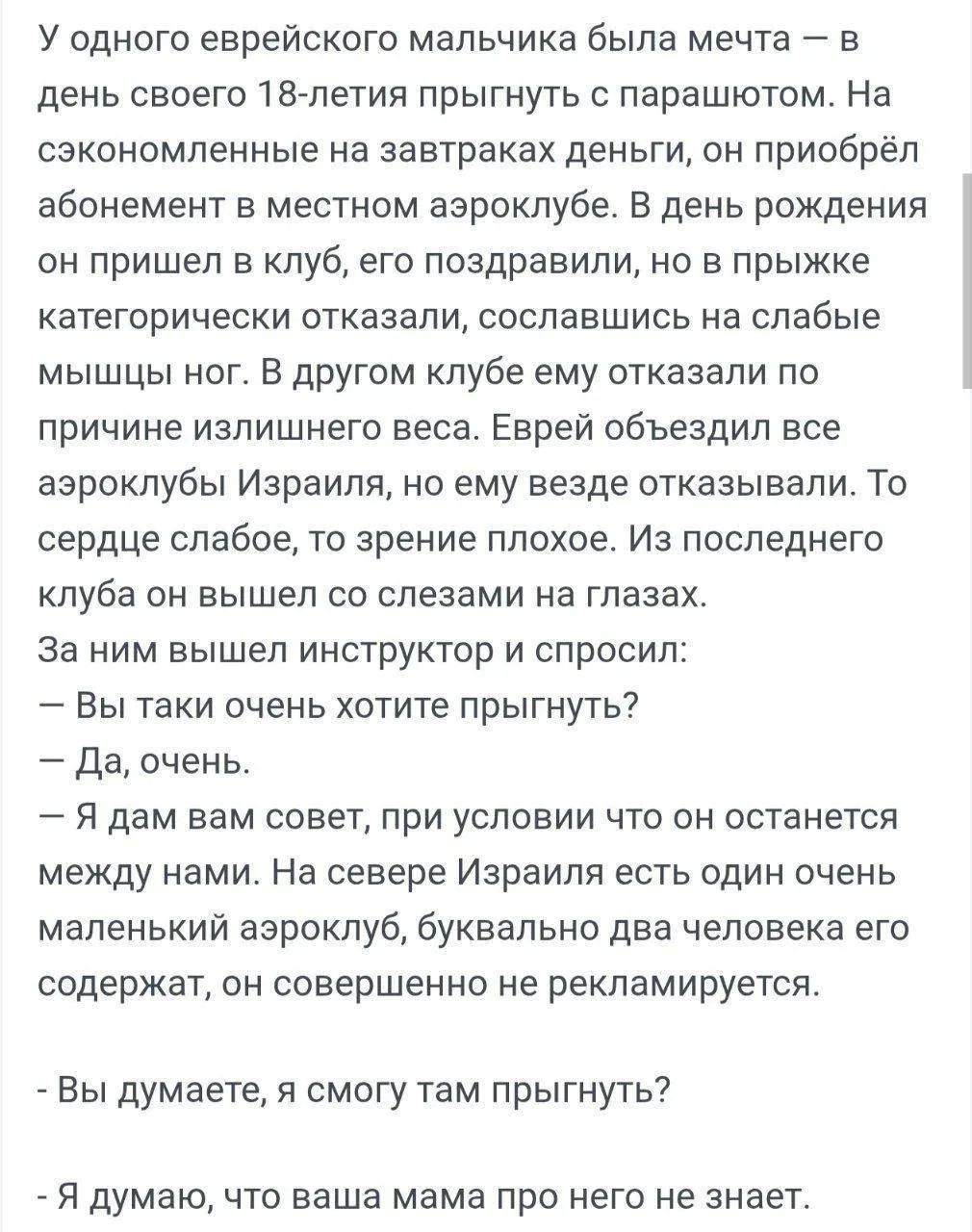 У одного еврейского мальчика была мечта – в день своего 18-летия прыгнуть с парашютом. На сэкономленные на завтраках деньги, он приобрёл абонемент в местном аэроклубе. В день рождения он пришел в клуб, его поздравили, но в прыжке категорически отказали, сославшись на слабые мышцы ног. В другом клубе ему отказали по причине излишнего веса. Еврей