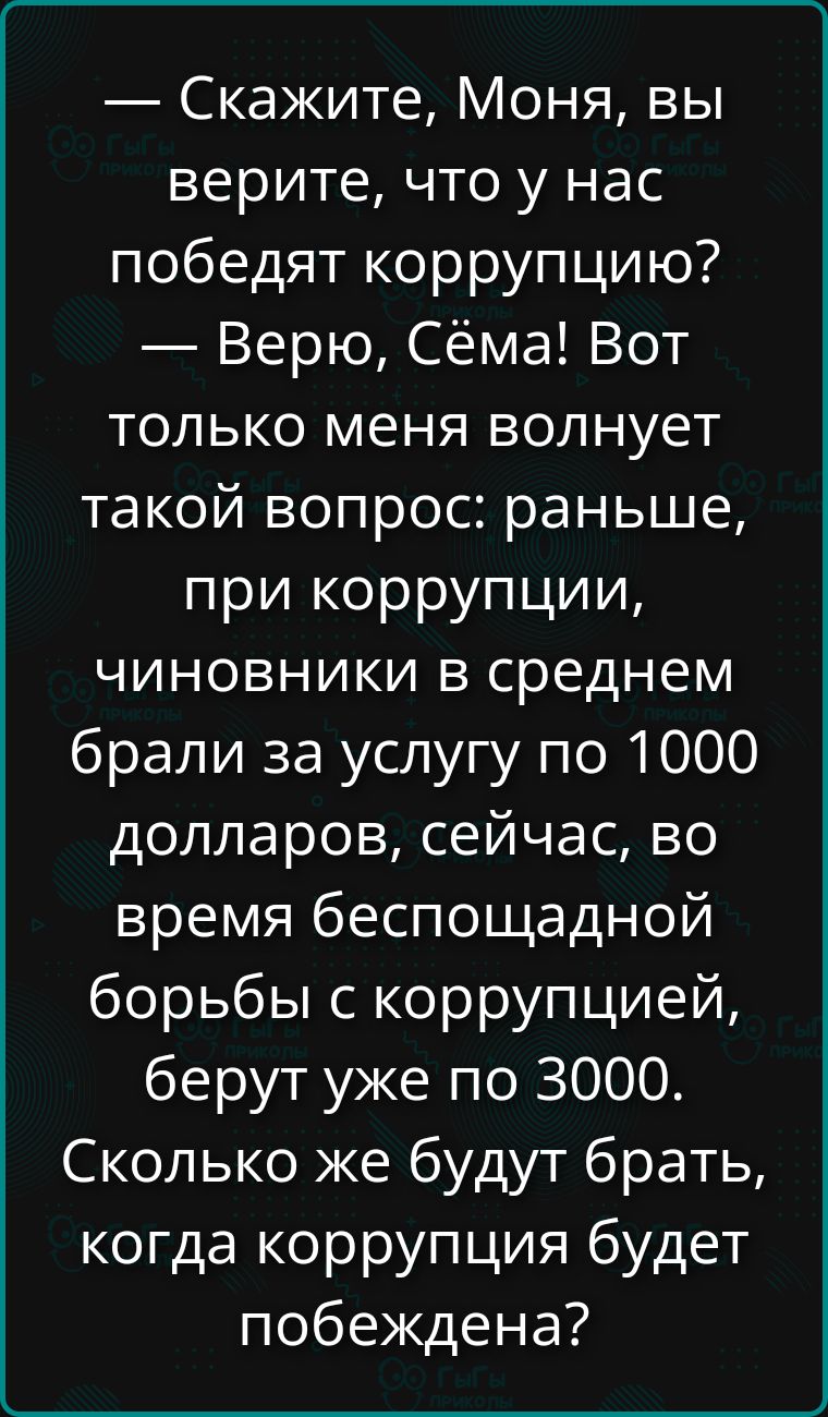 — Скажите, Моня, вы верите, что у нас победят коррупцию?
— Верю, Сёма! Вот только меня волнует такой вопрос: раньше, при коррупции, чиновники в среднем брали за услугу по 1000 долларов, сейчас, во время беспощадной борьбы с коррупцией, берут уже по 3000. Сколько же будут брать, когда коррупция будет побеждена?
