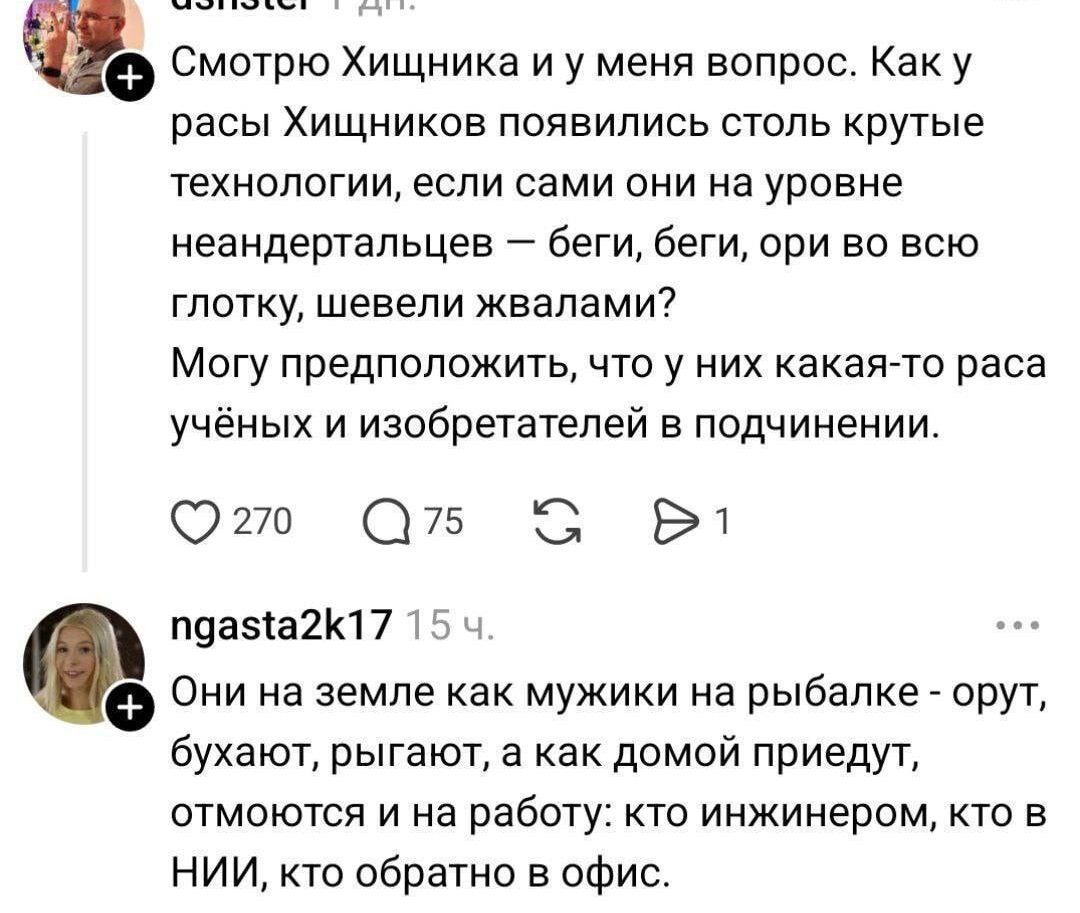 Смотрю Хищника и у меня вопрос. Как у расы Хищников появились столь крутые технологии, если сами они на уровне неандертальцев — беги, беги, ори во всю глотку, шевели жвалами? Могу предположить, что у них какая-то раса учёных и изобретателей в подчинении. Они на земле как мужики на рыбалке - орут, бухают, рыгают, а как домой приедут, отмоются и на