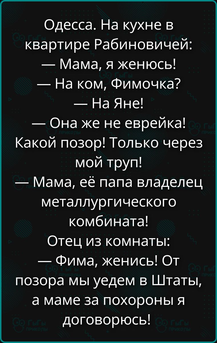 Одесса. На кухне в квартире Рабиновичей: — Мама, я женюсь! — На ком, Фимочка? — На Яне! — Она же не еврейка! Какой позор! Только через мой труп! — Мама, её папа владелец металлургического комбината! Отец из комнаты: — Фима, женись! От позора мы уедем в Штаты, а о маме за похороны я договорюсь!
