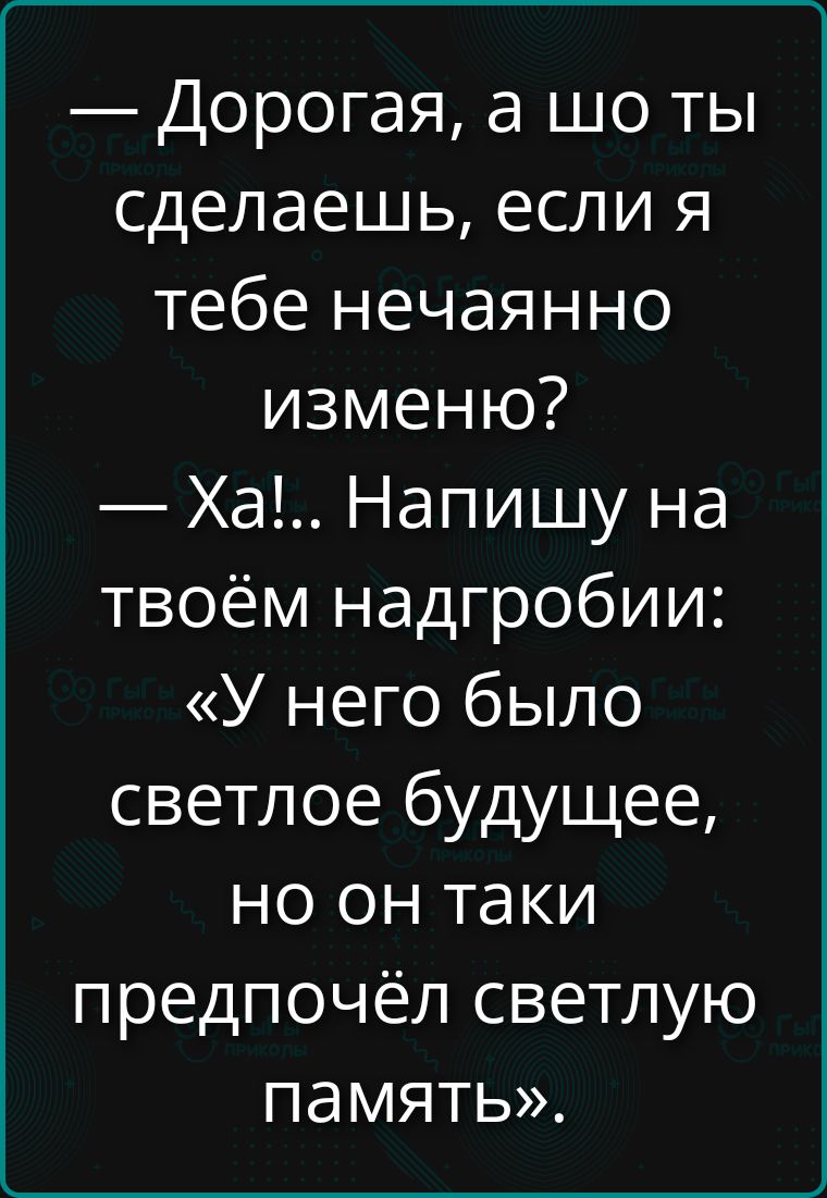 — Дорогая, а шо ты сделаешь, если я тебе нечаянно изменю?
— Ха!.. Напишу на твоём надгробии: «У него было светлое будущее, но он таки предпочёл светлую память».