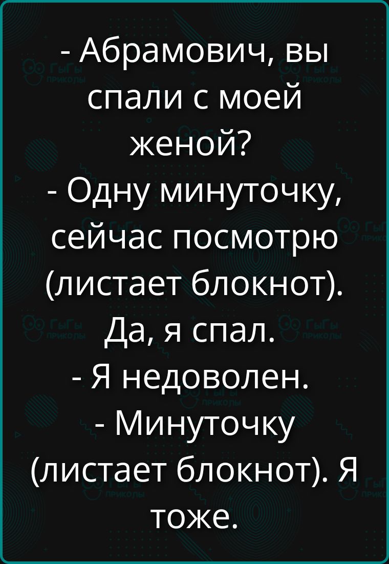 - Абрамович, вы спали с моей женой?
- Одну минуточку, сейчас посмотрю (листает блокнот).
Да, я спал.
- Я недоволен.
- Минуточку (листает блокнот). Я тоже.