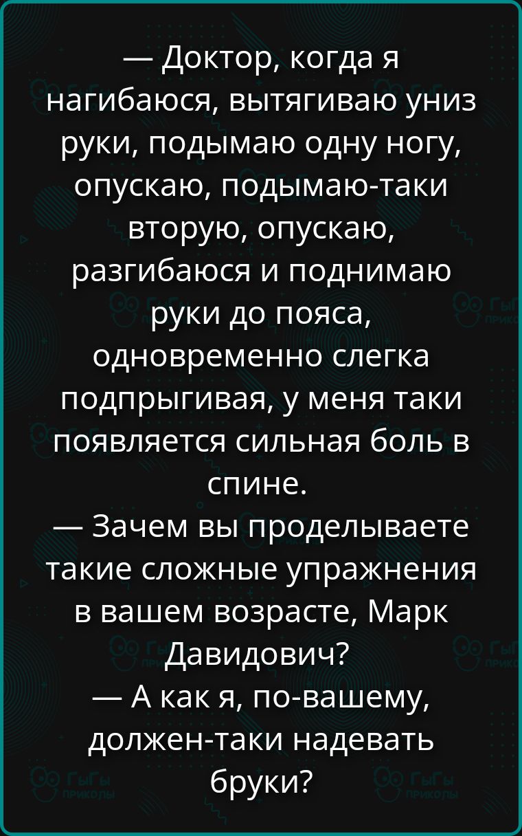 — Доктор, когда я нагибаюсь, вытягиваю униз руки, подымаю одну ногу, опускаю, подымаю-таки вторую, опускаю, разгибаюсь и поднимаю руки до пояса, одновременно слегка подпрыгивая, у меня таки появляется сильная боль в спине.
— Зачем вы проделываете такие сложные упражнения в вашем возрасте, Марк Давидович?
— А как я, по-вашему, должен-таки надевать
