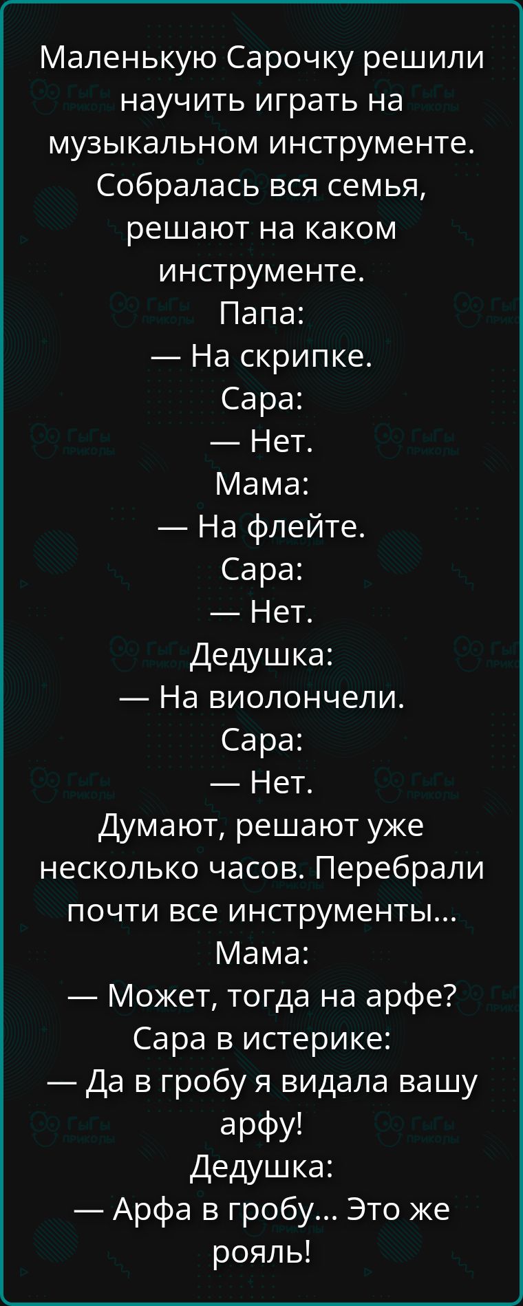 Маленькую Сарочку решили научить играть на музыкальном инструменте. Собралась вся семья, решают на каком инструменте. Папа: — На скрипке. Сара: — Нет. Мама: — На флейте. Сара: — Нет. Дедушка: — На виолончели. Сара: — Нет. Думают, решают уже несколько часов. Перебрали почти все инструменты... Мама: — Может, тогда на арфе? Сара в истерике: — Да в