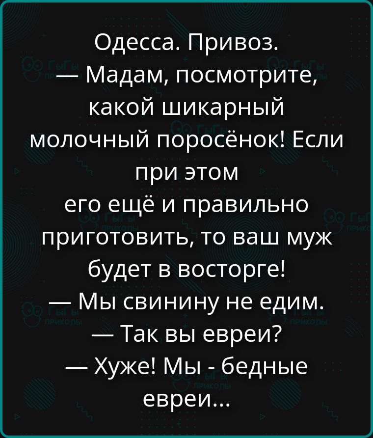 Одесса. Привоз.
— Мадам, посмотрите, какой шикарный молочный поросёнок! Если при этом его ещё и правильно приготовить, то ваш муж будет в восторге!
— Мы свинину не едим.
— Так вы евреи?
— Хуже! Мы - бедные евреи...