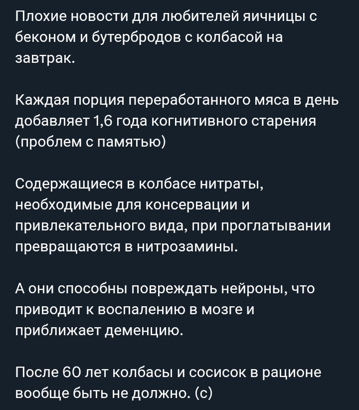 Плохие новости для любителей яичницы с беконом и бутербродов с колбасой на завтрак. Каждая порция переработанного мяса в день добавляет 1,6 года когнитивного старения (проблем с памятью). Содержащиеся в колбасе нитраты, необходимые для консервации и привлекательного вида, при проглатывании превращаются в нитрозамины. А они способны повреждать