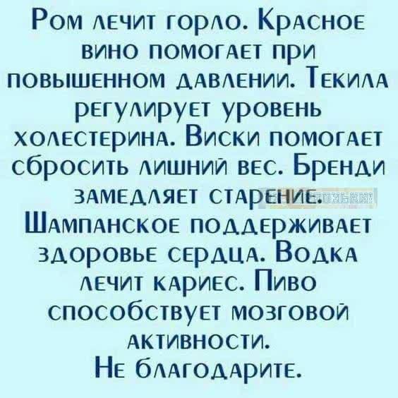 Ром лечит горло. Красное вино помогает при повышенном давлении. Текила регулирует уровень холестерина. Виски помогает сбросить лишний вес. Бренди замедляет старение. Шампанское поддерживает здоровье сердца. Водка лечит кариес. Пиво способствует мозговой активности. Не благодарите.