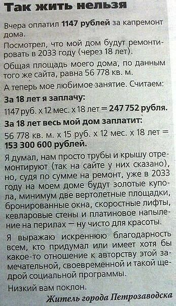 Так жить нельзя Вчера оплатил 1147 рублей за капремонт дома. Посмотрел, что мой дом будут ремонтировать в 2033 году (через 18 лет). Общая площадь моего дома, по данным того же сайта, равна 56 778 кв. м. А теперь мое любимое занятие. Считаем: За 18 лет я заплачу: 1147 руб. х 12 мес. х 18 лет = 247 752 рубля. За 18 лет весь мой дом заплатит: 56 778