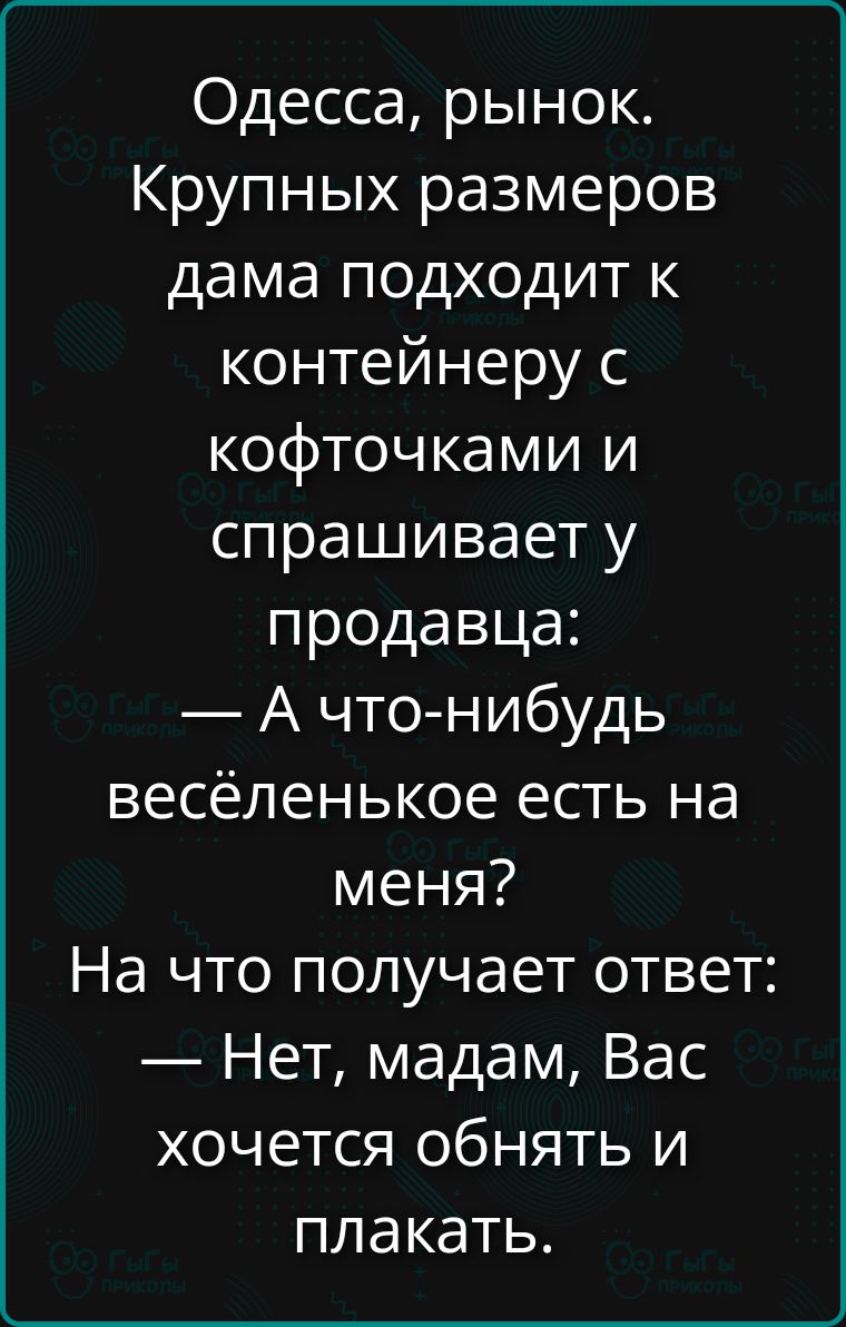 Одесса, рынок. Крупных размеров дама подходит к контейнеру с кофточками и спрашивает у продавца: — А что-нибудь весёленькое есть на меня? На что получает ответ: — Нет, мадам, Вас хочется обнять и плакать.