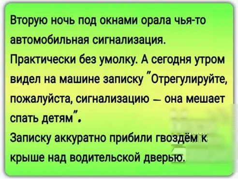Вторую ночь под окнами орала чьято автомобильная сигнализация Практически без умопку А сегодня утром видел на машине записку Отрегулируйте пожалуйста сигнализацию _ она мешает спать детям Записку аккуратно прибили гвоздём к крыше над водительской дверью