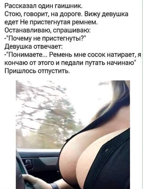 Рассказал один гаишник Стою говорит на дороге Вижу девушка едет Не пристегнутая ремнем Останавливаю спрашиваю Почему не пристегнуты Девушка отвечаетг Понимаете Ремень мне сосок натирает я кончаю от этого и педали пугать начинаю Пришлось отпустить