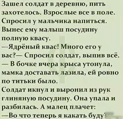 Зашел солдат в деревню пить захотелось Взрослые все в поле Спросил у мальчика напиться Вынес ему малыш посудину полную квасу Ядрёный квас Много его у вас Спросил солдат выпив всё В бочке вчера крыса утонула мамка доставать лазила ей ровно по титьки было Солдат икнул и выронил из рук глиняную посудину Она упала и разбилась А малец плачет Во что теперь я какать буду