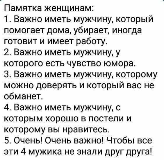 Памятка женщинам 1 Важно иметь мужчину который помогает дома убирает иногда готовит и имеет работу 2 Важно иметь мужчину у которого есть чувство юмора 3 Важно иметь мужчину которому можно доверять и который вас не обманет 4 Важно иметь мужчину с которым хорошо в постели и которому вы нравитесь 5 Очень Очень важно Чтобы все эти 4 мужика не знали друг друга
