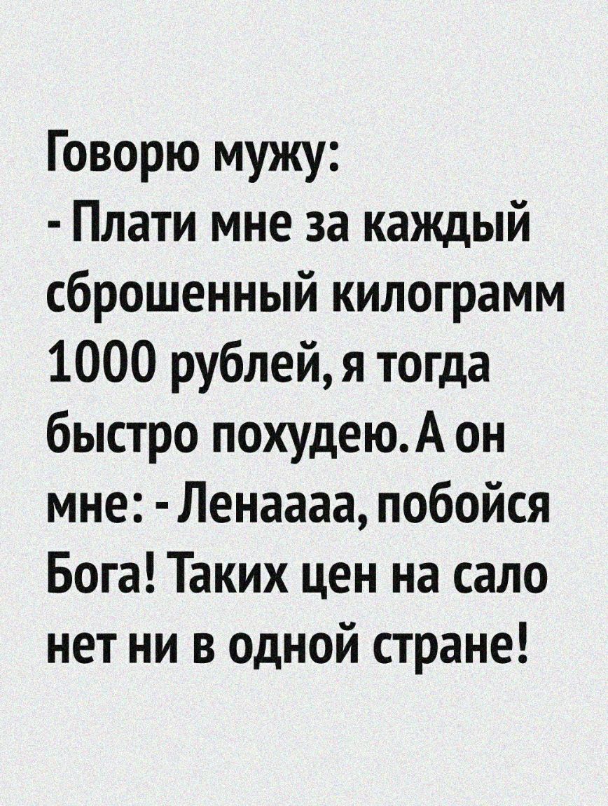 Говорю мужу Плати мне за каждый сброшенный килограмм 1000 рублей я тогда быстро похудеюА он мне Ленаааа побойся Бога Таких цен на сало нет ни в одной стране
