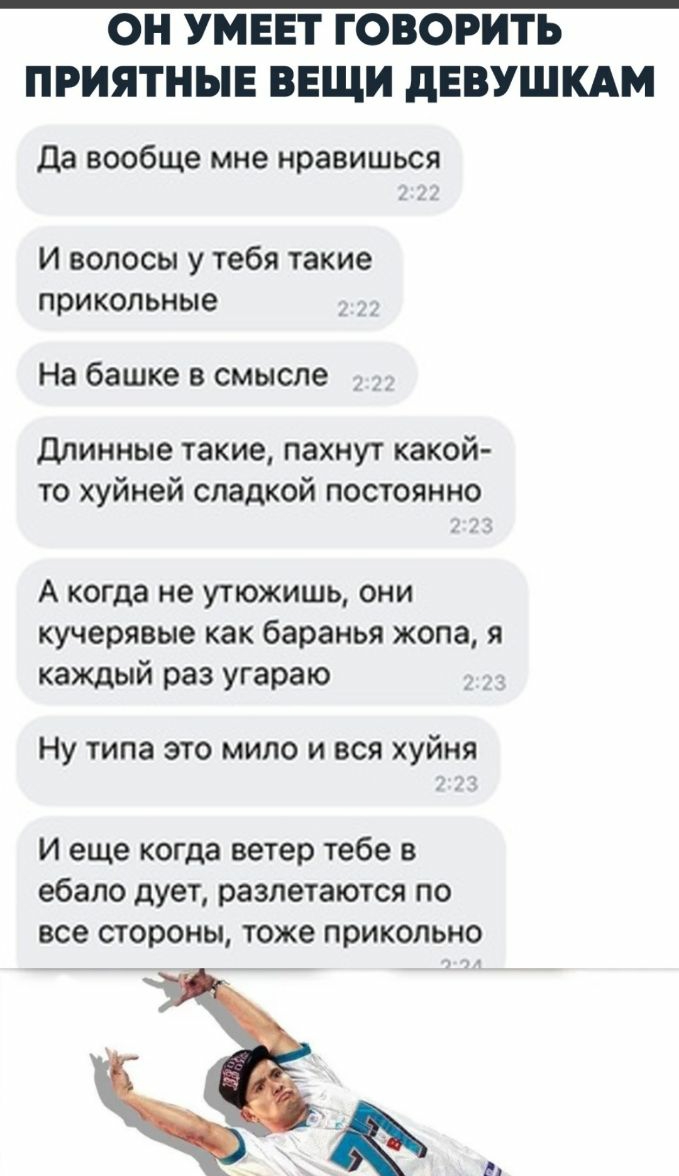 ОН УМЕЕТ ГОВОРИТЬ ПРИЯТНЫЕ ВЕЩИ дЕВУШКАМ Да вообще мне нравишься И волосы у тебя такие прикольные На башке в смысле длинные такие пахнут какой то хуйней сладкой постоянно А когда не утюжишь они кучеряеые как баранья жопа я каждый раз угараю Ну типа это мило и вся хуйня И еще когда ветер тебе в ебало дует разлетаются по все стороны тоже прикольно