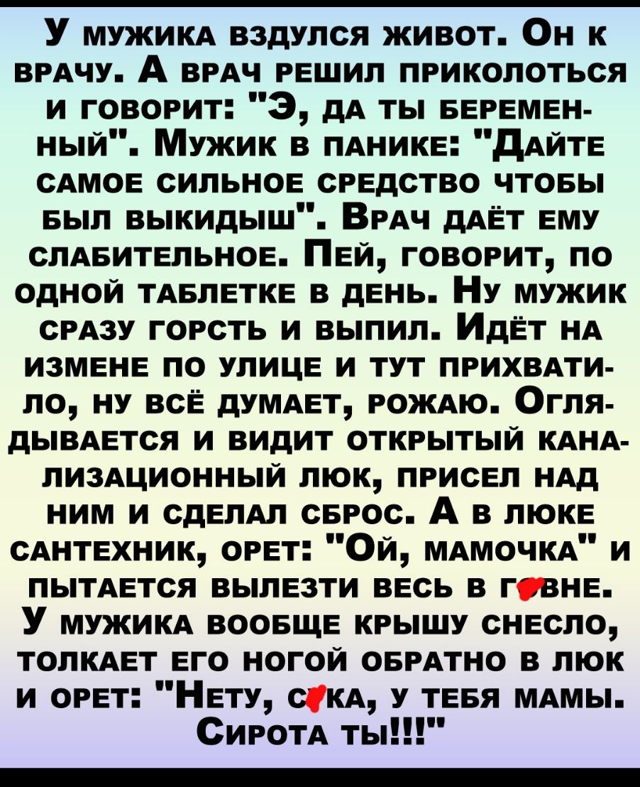 У мужикд вздулся живот Он к ВРАЧУ А ВРАЧ решил приколоться и говорит 3 дА ты БЕРЕМЕН ный Мужик в ПАнике дАЙТЕ сАмое сильное средство чтовы БЫЛ выкидыш ВРАЧ дАЁТ ему СЛАБИТЕПЬНОЕ Пей говорит по одной тдвлетке в день Ну мужик сРАзу горсть и выпил ИдЁт нд измене по улице и тут прихвдти ло ну все думдет рождю Огля дывдется и видит открытый КАНА ЛИЗАЦИОННЫЙ люк присел ндд ним и сделАл серос А в люке сд