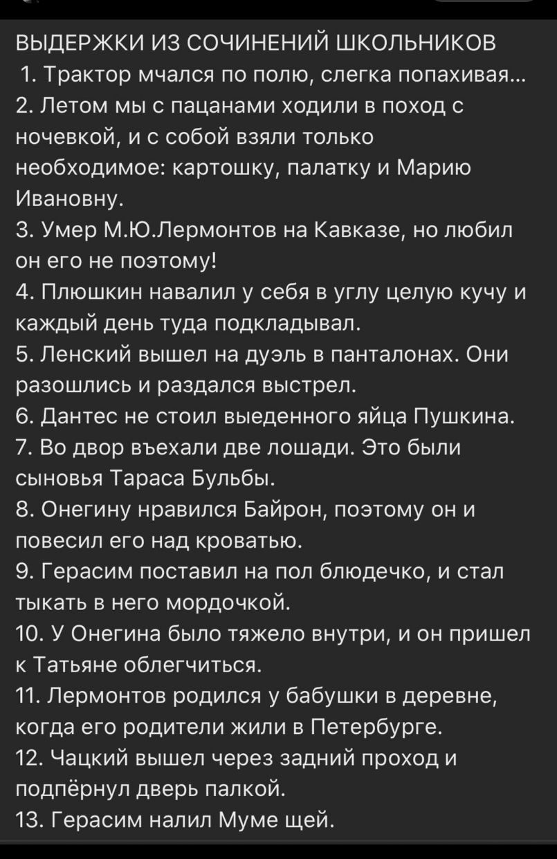 ВЫДЕРЖКИ ИЗ СОЧИНЕНИЙ ШКОЛЬНИКОВ 1 Трактор мчался по полю слегка попахивая 2 Летом мыс пацанами ходили в поход с ночевкой и с собой взяли только необходимое картошку палатку и Марию Ивановну 3 Умер МЮЛермонтов на Кавказе но любил он его не поэтому 4 Плюшкин навалил у себя в углу целую кучу и каждый день туда подкладывал 5 Ленский вышел на дуэль в панталонах Они разошлись и раздался выстрел 6 Данте