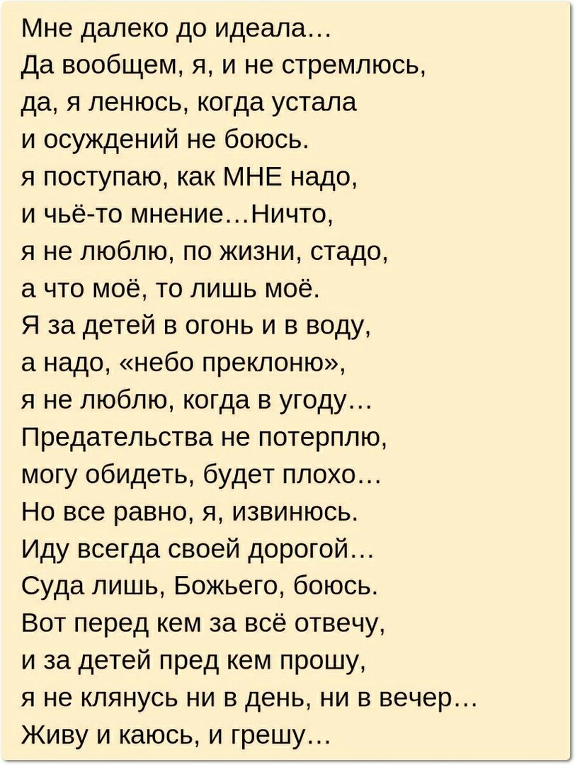 Мне далеко до идеала Да вообщем я и не стремлюсь да я ленюсь когда устала и осуждений не боюсь я поступаю как МНЕ надо и чьё то мнениеНичто я не люблю по жизни стадо а что моё то лишь моё Я за детей в огонь и в воду а надо небо преклоню я не люблю когда в угоду Предательства не потерплю могу обидеть будет плохо Но все равно я извинюсь Иду всегда своей дорогой Суда лишь Божьего боюсь Вот перед кем 