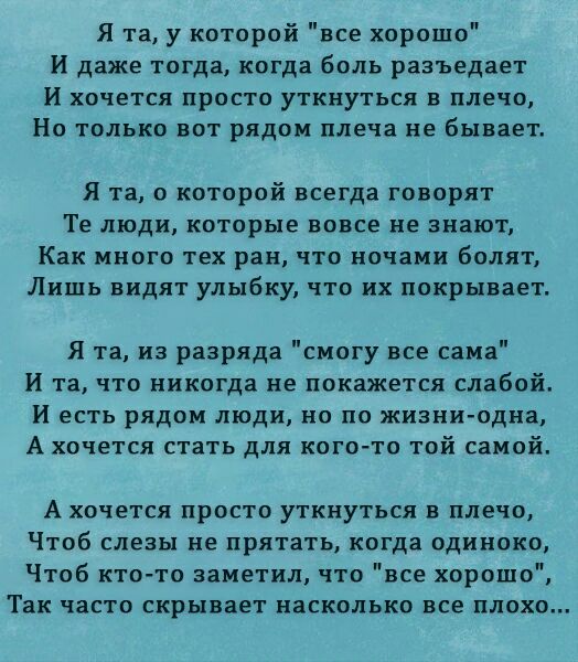 Я та у которой все хорошо И даже тогда когда боль разъедает И хочется просто уткнуться в плечо Но только вот рядом плеча не бывает Я та о которой всегда говорят Те люди которые вовсе не знают Как много тех ран что ночами болят Лишь видят улыбку что их покрывает Я та из разряда смогу все сама И та что никогда не покажется слабой и есть рядом люди но по жизни одна А хочется стать для кого то той сам