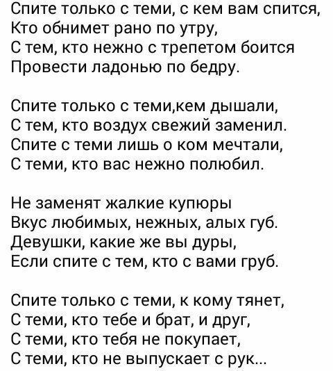 Спите только с теми с кем вам спится Кто обнимет рано по утру С тем кто нежно с трепетом боится Провести ладонью по бедру Спите ТОЛЬКО С темикем ДЫШЭЛИ С Тем КТО ВОЗДУХ свежий заменил Спите С ТЕМИ ЛИШЬ О КОМ мечтали С теми КТО ВЭС нежно ПОЛЮбИЛ Не заменят жалкие купюры Вкус любимых нежных алых губ Девушки какие же вы дуры Если спите с тем кто с вами груб Спите только с теми к кому тянет С теми кто