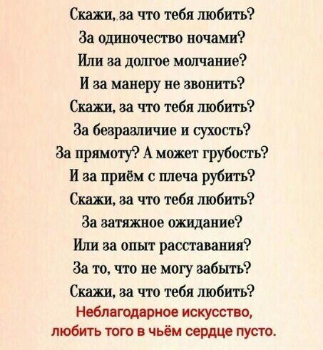 Скажи за что тебя любить За одиночество ночами Или за долгое молчание И за манеру не звонить Скажи за что тебя любить За безразличие и сухость За пршшу А может грубость И за приём с плеча рубить Скажи за что тебя любить За затяжное ожидание Или за опыт расставания За то что не могу забыть Скажи за что тебя любить Неблагодариое искусство любить того в чьём сердце пусто