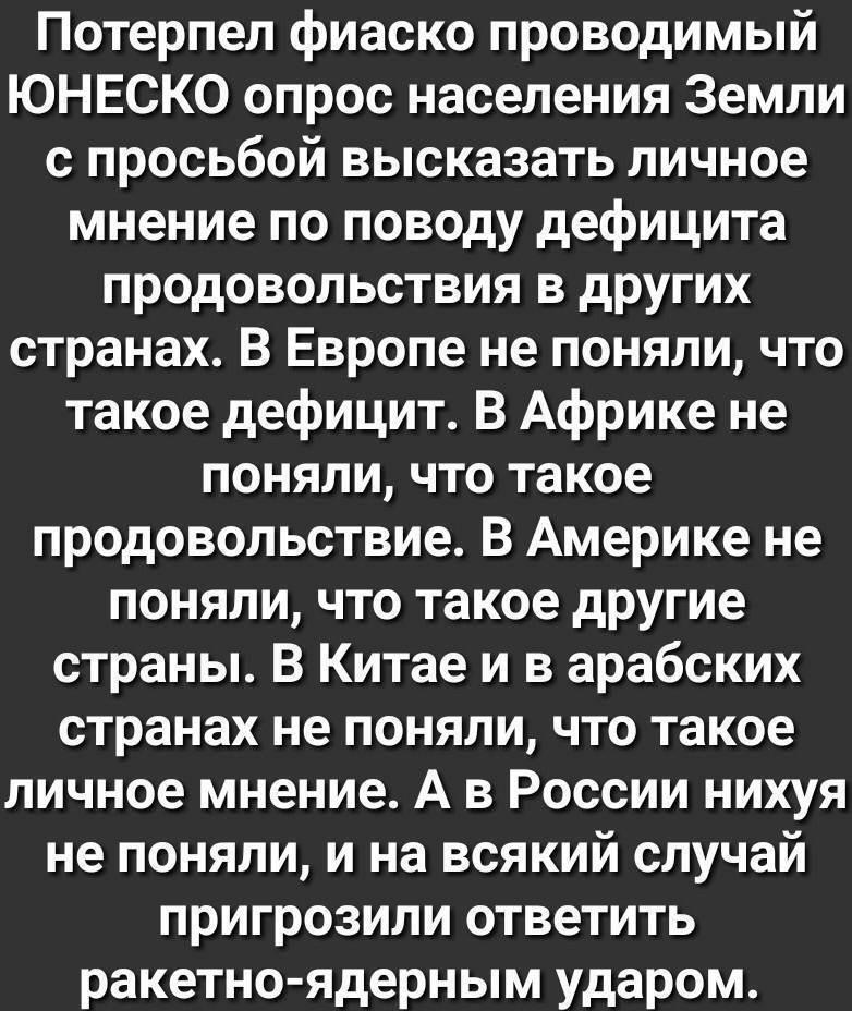 Потерпел фиаско проводимый ЮНЕСКО опрос населения Земли с просьбой высказать личное мнение по поводу дефицита продовольствия в других странах В Европе не поняли что такое дефицит В Африке не поняли что такое продовольствие В Америке не поняли что такое другие страны В Китае и в арабских странах не поняли что такое личное мнение А в России нихуя не поняли и на всякий случай пригрозили ответить раке