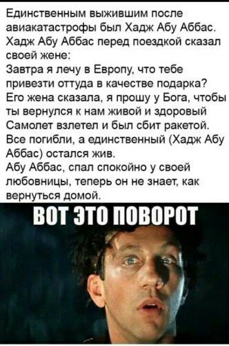 Единственным выжившим после авиакатастрофы был Хадж Абу Аббас хадж Абу Аббас перед поездкой сказал сваей жене Завтра я лечу в Европу что тебе привезти оттуда в качестве подарка Его Жена сказала я прошу у Бога чтбы ты вернупся нам живой и здоровый Самолет взлетел и был сбит ракетой Все потибпи а единственный Хадж Абу Аббас остался жив Абу Аббас слал спекеиио у своей любовницы теперь он не знает как