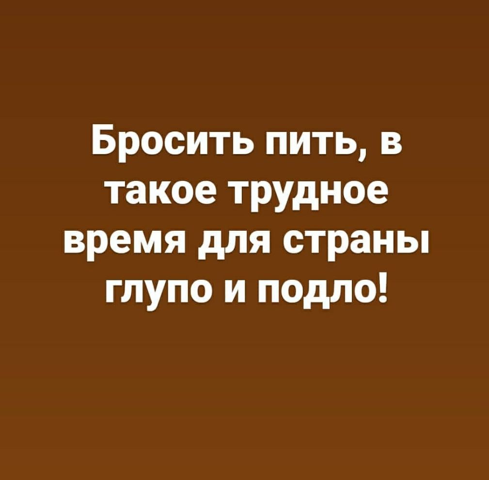 Бросить пить в такое трудное время для страны глупо и подло