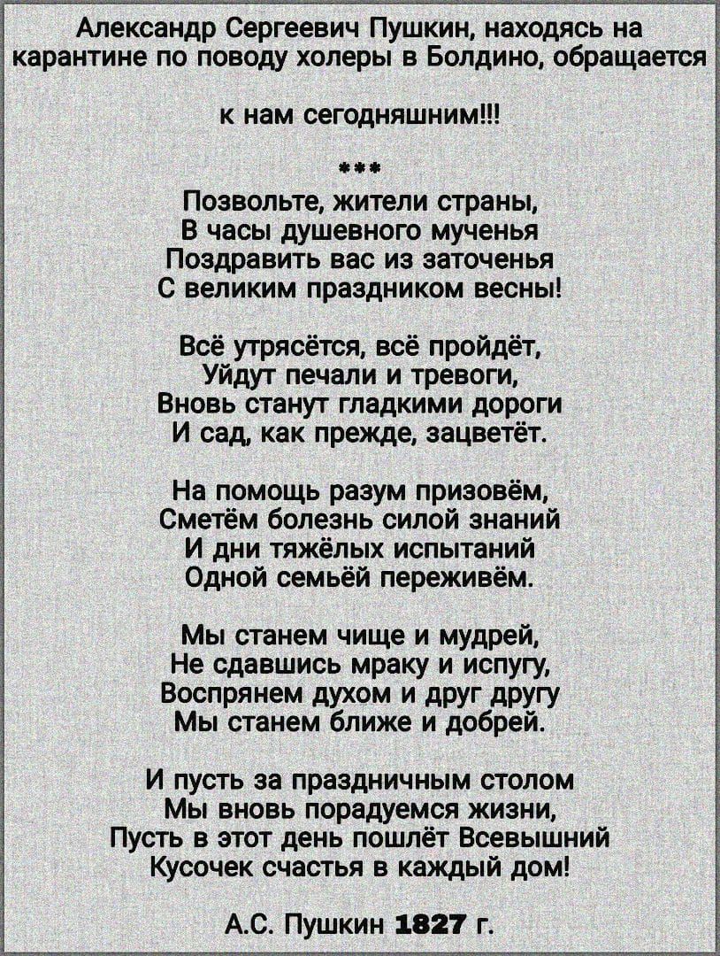 Александр Сергеевич Пушкин находясь на карантине по поводу холеры в Болдино обращается к нам сегодняшним Позвольте жители страны В часы душевного мученья Поздравить вас из заточенья С великим праздником весны Всё утрясётся всё пройдёт Уйдут печали и тревоги Вновь станут гладкими дороги И сад как прежде аацветёт На помощь разум призовём Сметём болезнь силой знаний И дни тяжёлых испытаний Одной семь