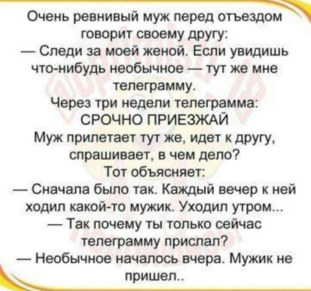 Очень ревнивыи муж перед отъездом говорит своему другу Следи за моей женой Если увидишь чтонибудь необычное тут же мне телеграмму Через три недели телеграмма СРОЧНО ПРИЕЗЖАЙ Муж прилетает тут же идет к другу спрашивает в чем дело Тот объясняет Сначала было так Каждый вечер к ней ходил какой то мужик Уходил утром Так почему ты только сейчас телеграмму прислал Необычное началось вчера Мужик не прише
