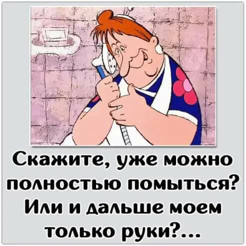 Ё А __ Скажите уже можно ПОАНОСТЬЮ помыться ИАИ и дальше моем ТОАько руки
