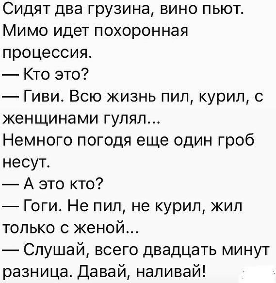 Сидят два грузина вино пьют Мимо идет похоронная процессия Кто это Гиви Всю жизнь пил курил с женщинами гулял Немного погодя еще один гроб несут А это кто Гоги Не пил не курил жил только с женой Слушай всего двадцать минут разница Давай наливай