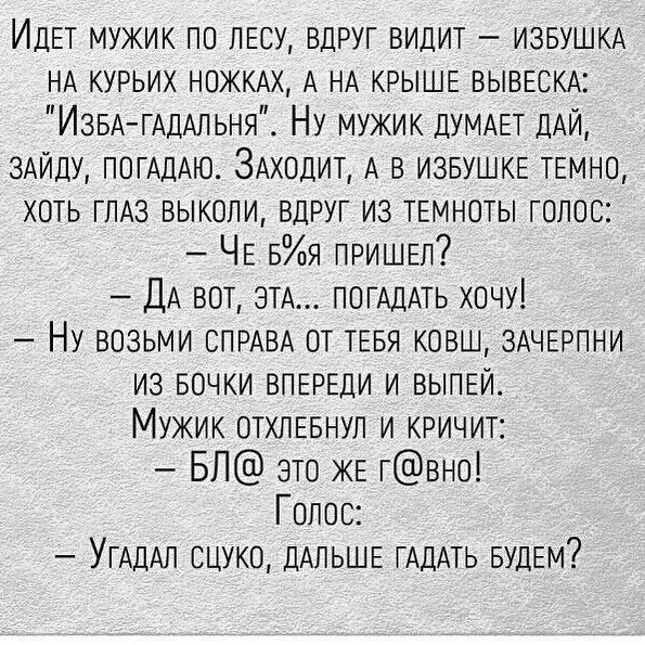 ИДЕТ мукик по ЛЕСУ вдруг видит ИЗБУШКА НА курьих НОЖКАХ А НА КРЫШЕ ВЫВЕСКА ИзвА ГАДАпьня Ну мужик ДУМАЕТ ДАЙ 3АЙДУ ПОГАДАЮ ЗАходит А в извулкЕ ТЕМНО хоть ГЛАЗ выкопи вдруг из ТЕМНОТЫ голос ЧЕ 5я ПРИШЕЛ ДА вот ЭТА ПОГАДАТЬ хочу Ну возьми СПРАВА от ТЕБЯ ково ЗАЧЕРПНИ из БОЧКИ ВПЕРЕДИ и ВЫПЕЙ Мужик отхпЕвнул и кричит БЛ это ЖЕ гвно Голос УГАДАЛ сцуко ДАЛЬШЕ ГАДАТЬ вудЕм